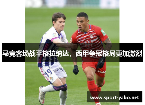 马竞客场战平格拉纳达，西甲争冠格局更加激烈