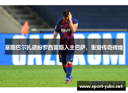 塞图巴尔扎德盼罗西雷斯入主巴萨，重塑传奇辉煌