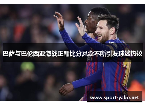 巴萨与巴伦西亚激战正酣比分悬念不断引发球迷热议