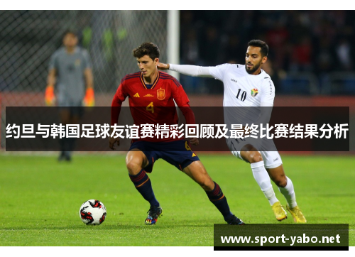 约旦与韩国足球友谊赛精彩回顾及最终比赛结果分析